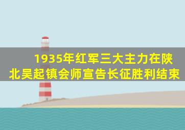 1935年红军三大主力在陕北吴起镇会师宣告长征胜利结束