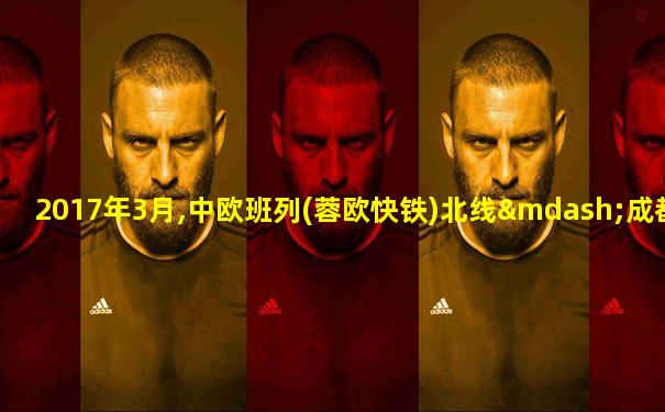 2017年3月,中欧班列(蓉欧快铁)北线—成都至