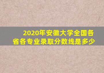 2020年安徽大学全国各省各专业录取分数线是多少