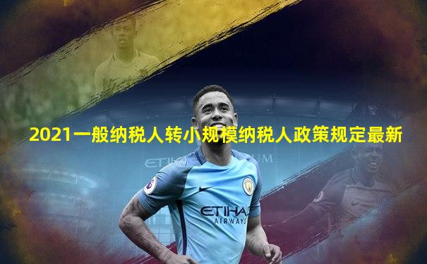 2021一般纳税人转小规模纳税人政策规定最新