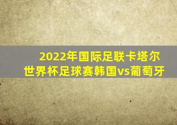2022年国际足联卡塔尔世界杯足球赛韩国vs葡萄牙