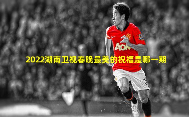 2022湖南卫视春晚最美的祝福是哪一期