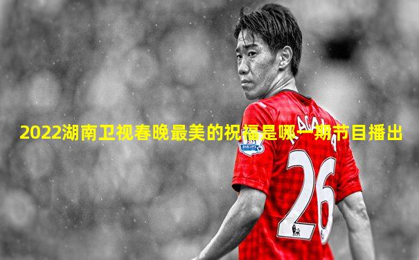 2022湖南卫视春晚最美的祝福是哪一期节目播出