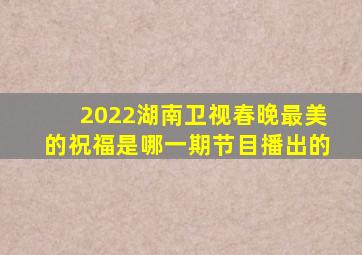 2022湖南卫视春晚最美的祝福是哪一期节目播出的