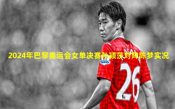 2024年巴黎奥运会女单决赛孙颖莎对阵陈梦实况