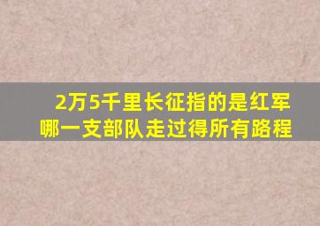 2万5千里长征指的是红军哪一支部队走过得所有路程