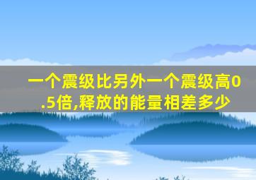 一个震级比另外一个震级高0.5倍,释放的能量相差多少