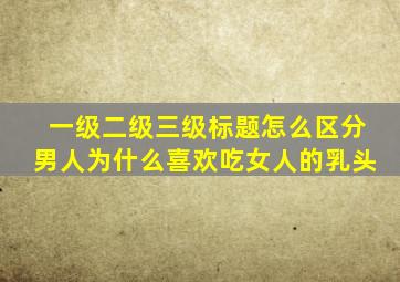 一级二级三级标题怎么区分男人为什么喜欢吃女人的乳头