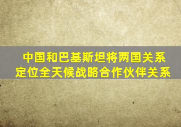 中国和巴基斯坦将两国关系定位全天候战略合作伙伴关系