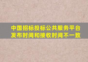 中国招标投标公共服务平台发布时间和接收时间不一致