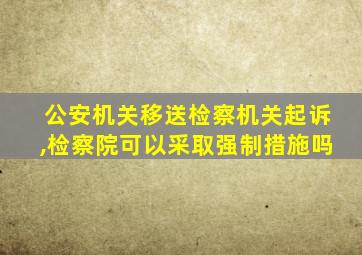 公安机关移送检察机关起诉,检察院可以采取强制措施吗