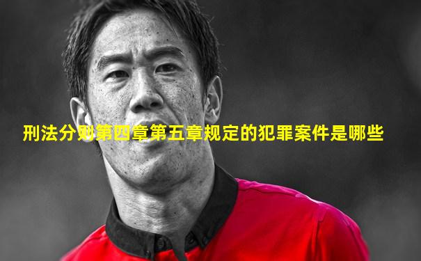 刑法分则第四章第五章规定的犯罪案件是哪些