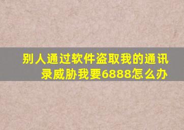 别人通过软件盗取我的通讯录威胁我要6888怎么办