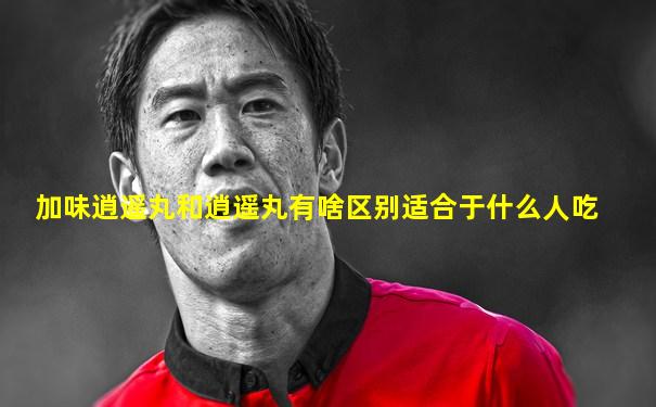 加味逍遥丸和逍遥丸有啥区别适合于什么人吃