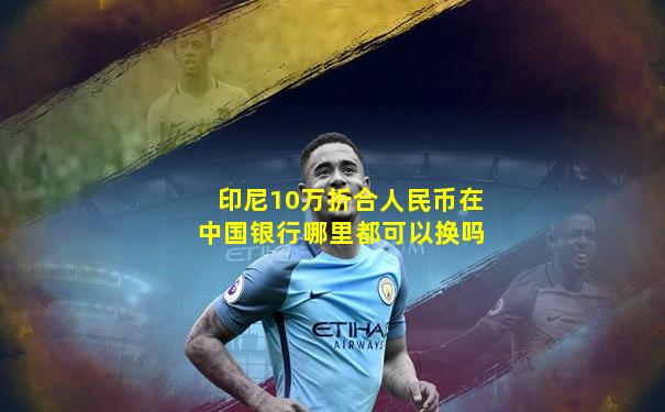 印尼10万折合人民币在中国银行哪里都可以换吗