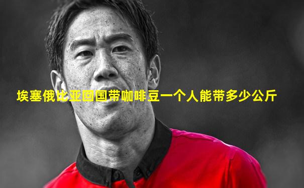 埃塞俄比亚回国带咖啡豆一个人能带多少公斤