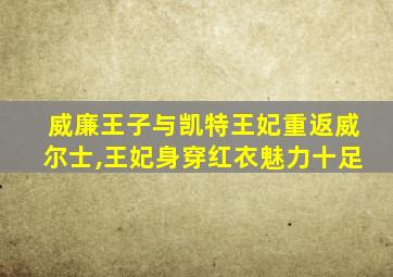 威廉王子与凯特王妃重返威尔士,王妃身穿红衣魅力十足
