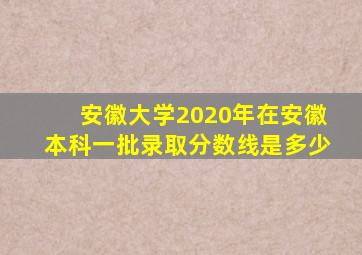 安徽大学2020年在安徽本科一批录取分数线是多少