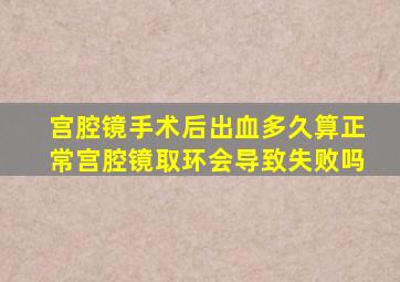 宫腔镜手术后出血多久算正常宫腔镜取环会导致失败吗