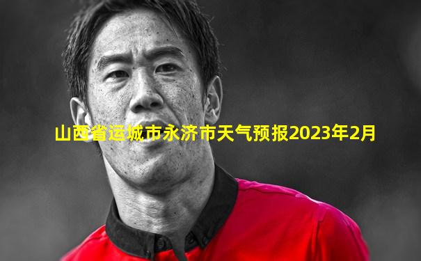 山西省运城市永济市天气预报2023年2月