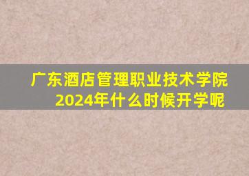 广东酒店管理职业技术学院2024年什么时候开学呢