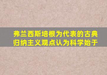 弗兰西斯培根为代表的古典归纳主义观点认为科学始于