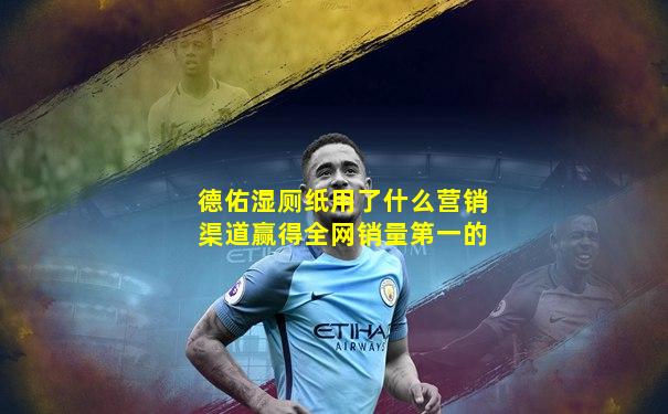 德佑湿厕纸用了什么营销渠道赢得全网销量第一的