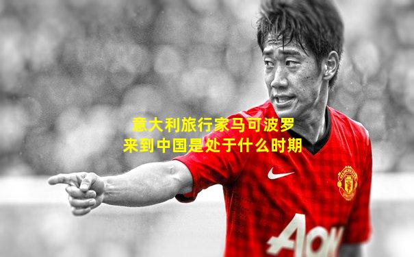 意大利旅行家马可波罗来到中国是处于什么时期