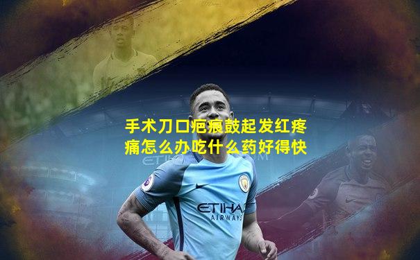 手术刀口疤痕鼓起发红疼痛怎么办吃什么药好得快