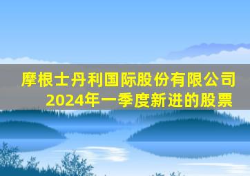 摩根士丹利国际股份有限公司2024年一季度新进的股票