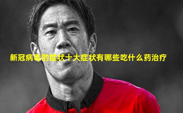 新冠病毒的症状十大症状有哪些吃什么药治疗