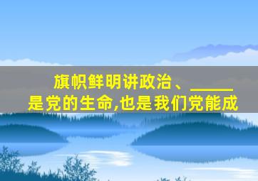 旗帜鲜明讲政治、_____是党的生命,也是我们党能成