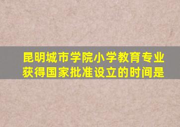 昆明城市学院小学教育专业获得国家批准设立的时间是