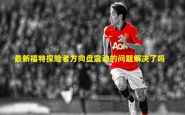 最新福特探险者方向盘震动的问题解决了吗