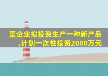 某企业拟投资生产一种新产品,计划一次性投资2000万元