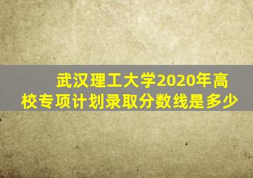武汉理工大学2020年高校专项计划录取分数线是多少