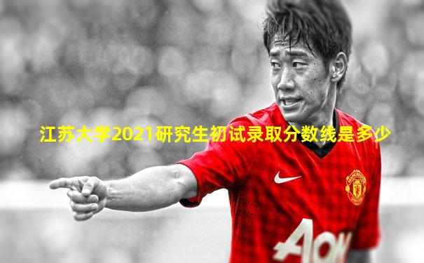 江苏大学2021研究生初试录取分数线是多少
