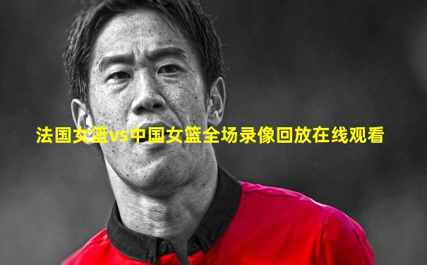 法国女篮vs中国女篮全场录像回放在线观看
