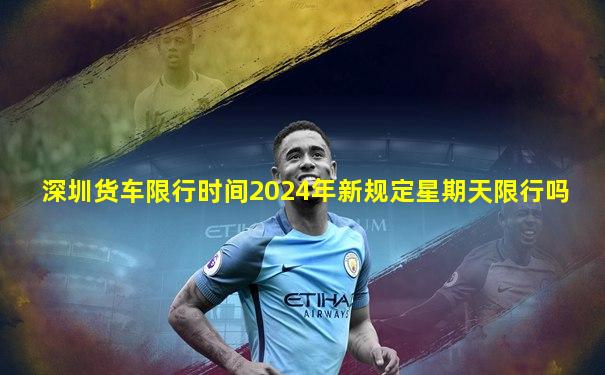 深圳货车限行时间2024年新规定星期天限行吗