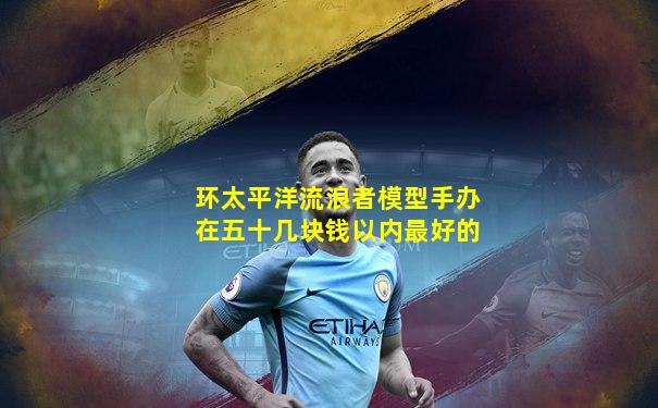 环太平洋流浪者模型手办在五十几块钱以内最好的