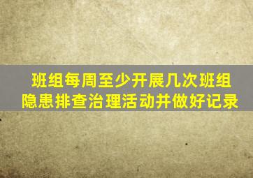 班组每周至少开展几次班组隐患排查治理活动并做好记录
