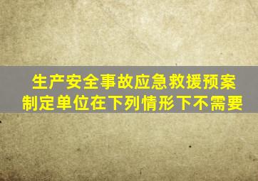 生产安全事故应急救援预案制定单位在下列情形下不需要