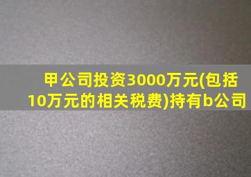 甲公司投资3000万元(包括10万元的相关税费)持有b公司