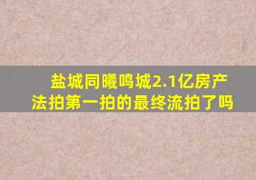 盐城同曦鸣城2.1亿房产法拍第一拍的最终流拍了吗