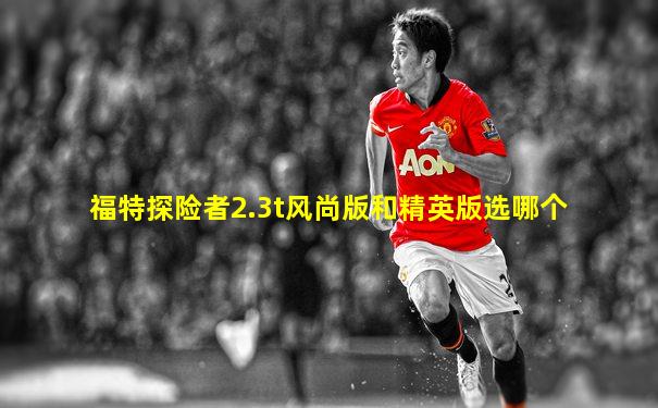 福特探险者2.3t风尚版和精英版选哪个