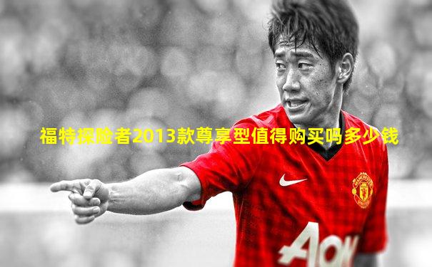 福特探险者2013款尊享型值得购买吗多少钱