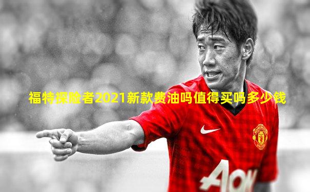 福特探险者2021新款费油吗值得买吗多少钱