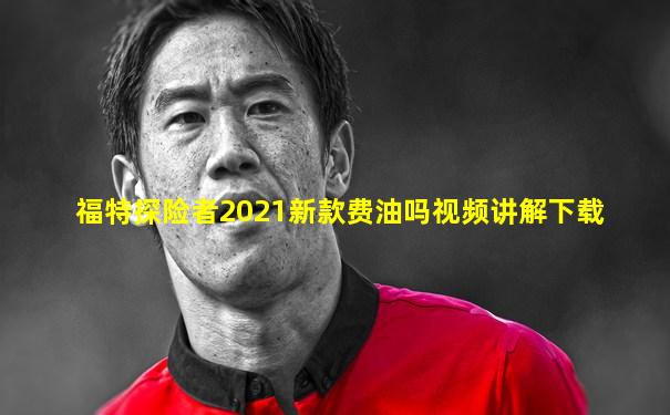 福特探险者2021新款费油吗视频讲解下载