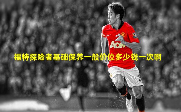 福特探险者基础保养一般价位多少钱一次啊