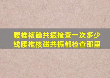 腰椎核磁共振检查一次多少钱腰椎核磁共振都检查那里